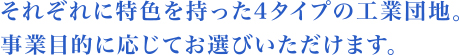 それぞれに特色を持った4タイプの工業団地。事業目的に応じてお選び頂けます。